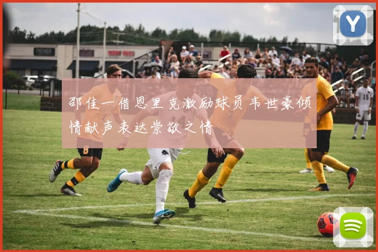 邵佳一借恩里克激励球员韦世豪倾情献声表达崇敬之情