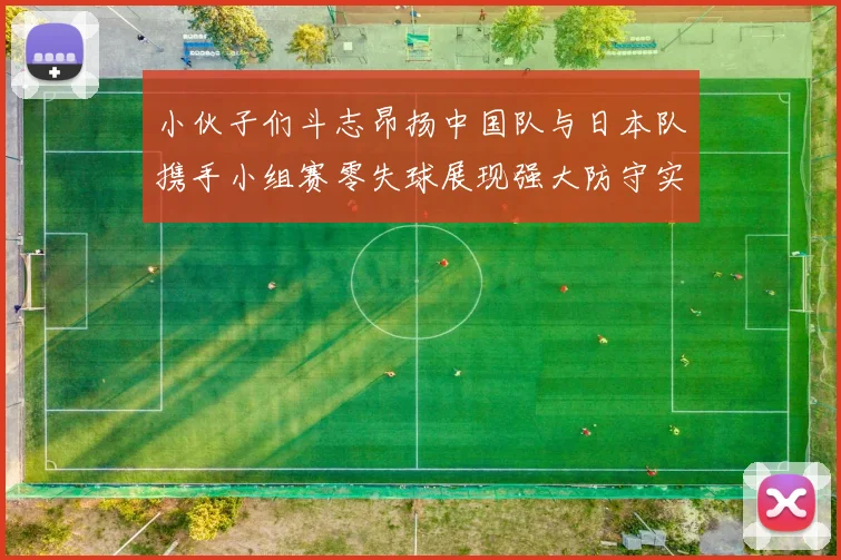 小伙子们斗志昂扬中国队与日本队携手小组赛零失球展现强大防守实力