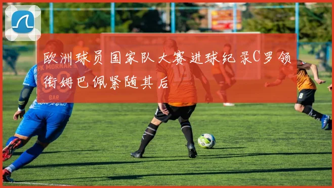 欧洲球员国家队大赛进球纪录C罗领衔姆巴佩紧随其后