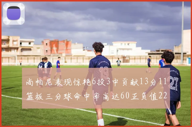 尚帕尼表现惊艳6投3中贡献13分11篮板三分球命中率高达60正负值22