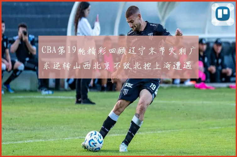 CBA第19轮精彩回顾辽宁末节失利广东逆转山西北京不敌北控上海遭遇浙江重创
