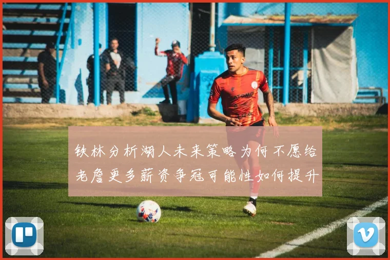 铁林分析湖人未来策略为何不愿给老詹更多薪资争冠可能性如何提升