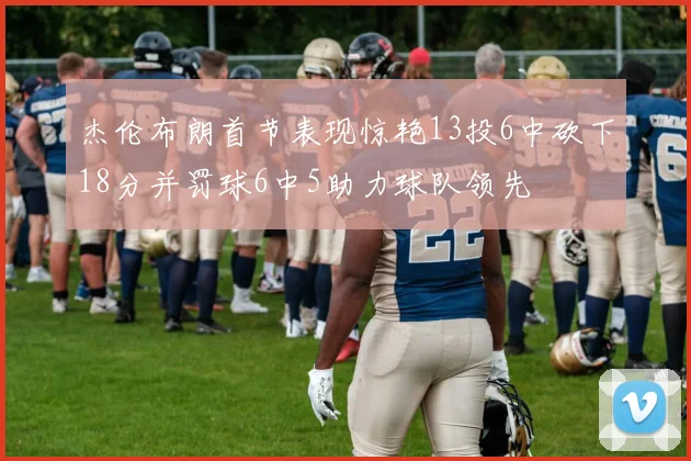 杰伦布朗首节表现惊艳13投6中砍下18分并罚球6中5助力球队领先