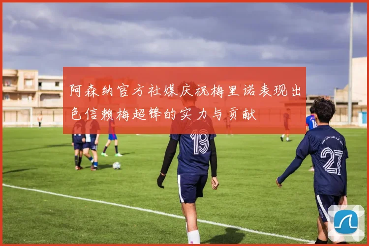 阿森纳官方社媒庆祝梅里诺表现出色信赖梅超锋的实力与贡献