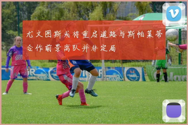 尤文图斯或将重启道路与斯帕莱蒂合作前景离队并非定局