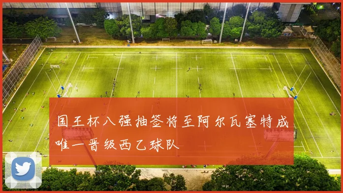 国王杯八强抽签将至阿尔瓦塞特成唯一晋级西乙球队