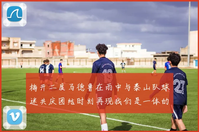 梅开二度马德鲁在雨中与泰山队球迷共庆团结时刻再现我们是一体的精神