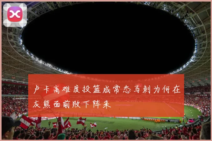 卢卡高难度投篮成常态马刺为何在灰熊面前败下阵来