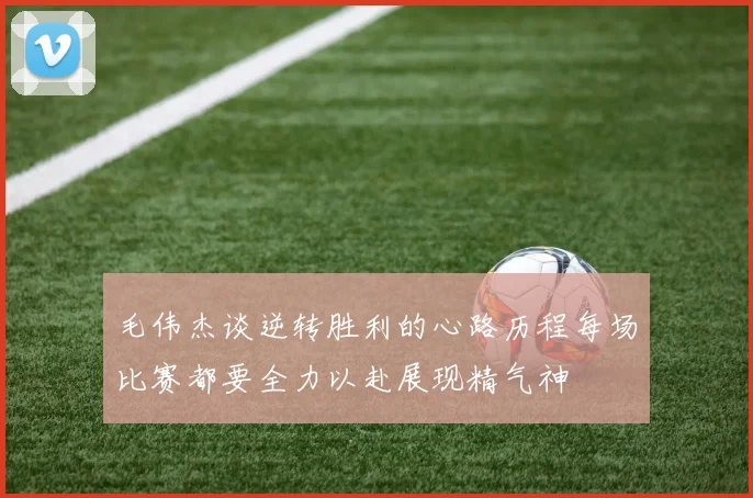 毛伟杰谈逆转胜利的心路历程每场比赛都要全力以赴展现精气神