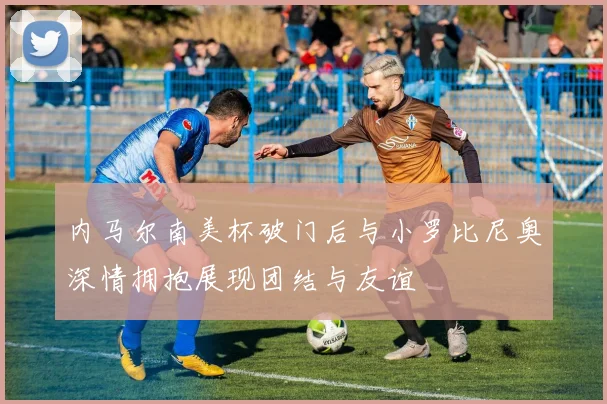内马尔南美杯破门后与小罗比尼奥深情拥抱展现团结与友谊
