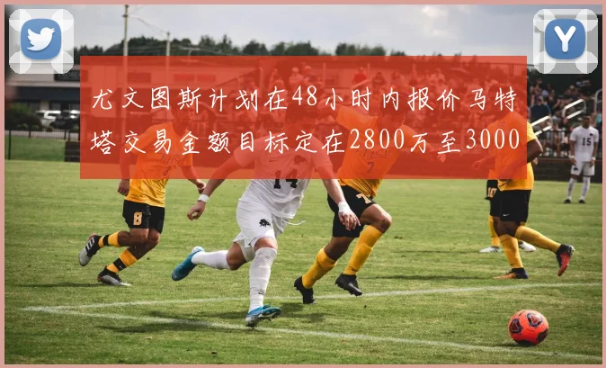 尤文图斯计划在48小时内报价马特塔交易金额目标定在2800万至3000万欧元