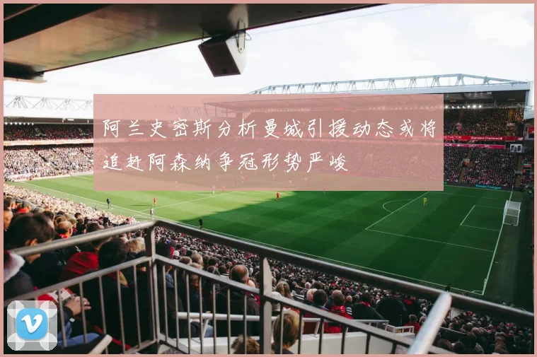 阿兰史密斯分析曼城引援动态或将追赶阿森纳争冠形势严峻